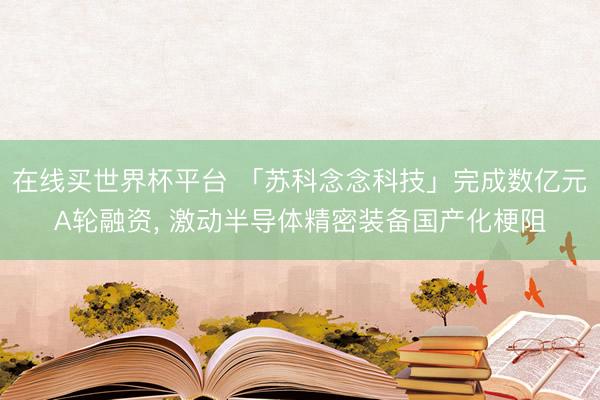 在线买世界杯平台 「苏科念念科技」完成数亿元A轮融资， 激动半导体精密装备国产化梗阻