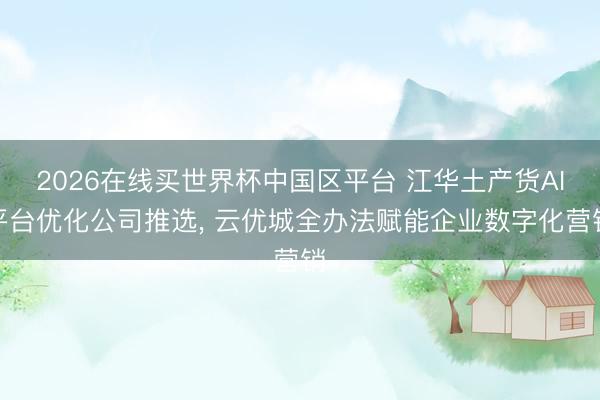 2026在线买世界杯中国区平台 江华土产货AI平台优化公司推选， 云优城全办法赋能企业数字化营销