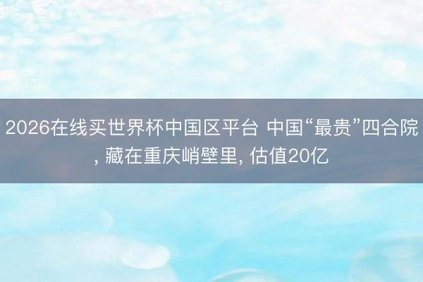 2026在线买世界杯中国区平台 中国“最贵”四合院， 藏在重庆峭壁里， 估值20亿