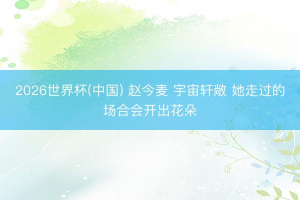 2026世界杯(中国) 赵今麦 宇宙轩敞 她走过的场合会开出花朵