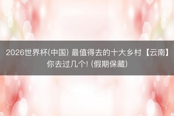 2026世界杯(中国) 最值得去的十大乡村【云南】你去过几个! (假期保藏)