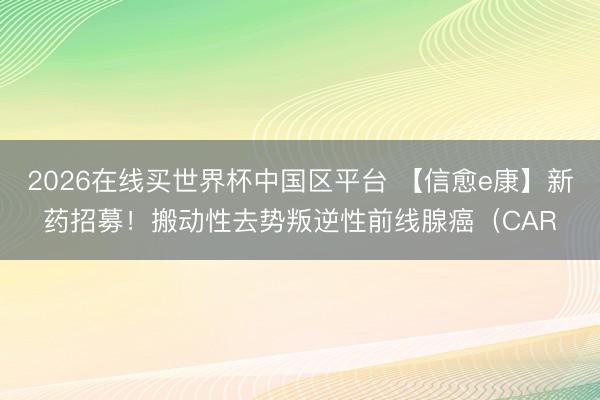 2026在线买世界杯中国区平台 【信愈e康】新药招募！搬动性去势叛逆性前线腺癌（CAR
