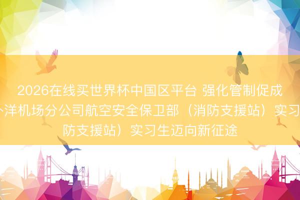 2026在线买世界杯中国区平台 强化管制促成长 乌鲁木皆外洋机场分公司航空安全保卫部（消防支援站）实习生迈向新征途