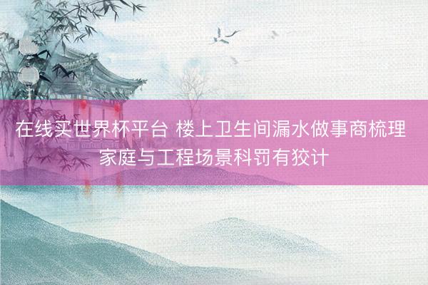 在线买世界杯平台 楼上卫生间漏水做事商梳理 家庭与工程场景科罚有狡计