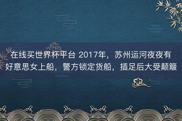 在线买世界杯平台 2017年，苏州运河夜夜有好意思女上船，警方锁定货船，插足后大受颠簸