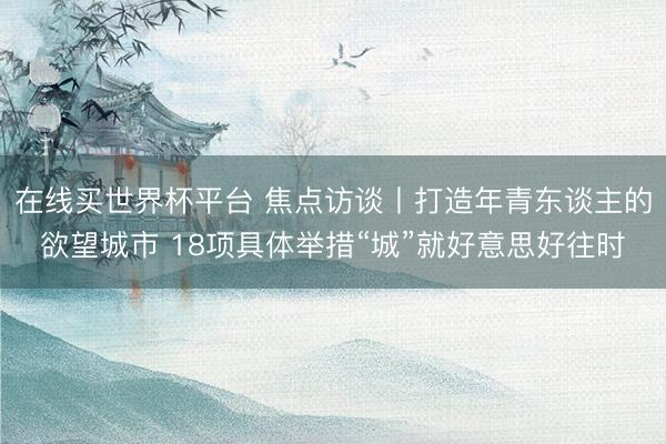 在线买世界杯平台 焦点访谈丨打造年青东谈主的欲望城市 18项具体举措“城”就好意思好往时