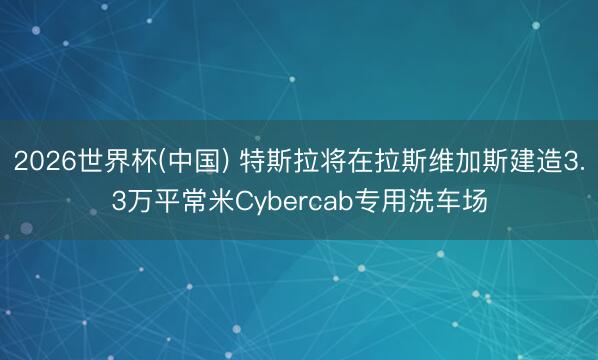2026世界杯(中国) 特斯拉将在拉斯维加斯建造3.3万平常米Cybercab专用洗车场