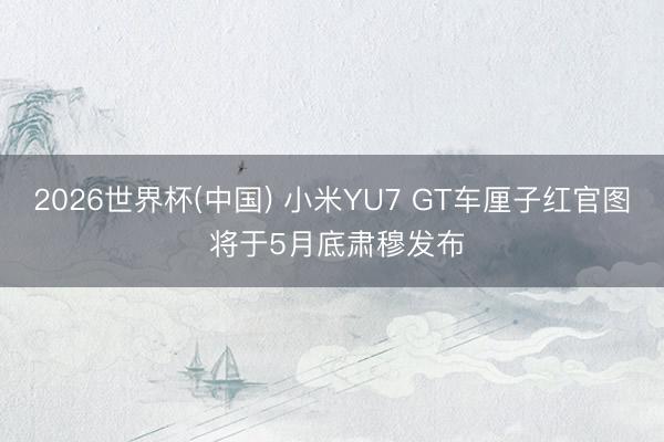 2026世界杯(中国) 小米YU7 GT车厘子红官图 将于5月底肃穆发布