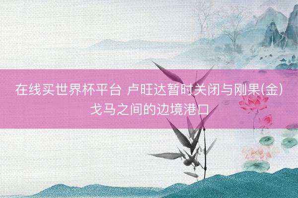 在线买世界杯平台 卢旺达暂时关闭与刚果(金)戈马之间的边境港口