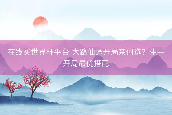 在线买世界杯平台 大路仙途开局奈何选？生手开局最优搭配