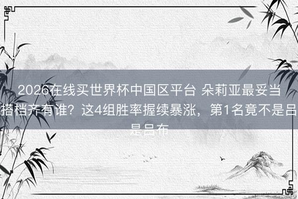 2026在线买世界杯中国区平台 朵莉亚最妥当的搭档齐有谁？这4组胜率握续暴涨，第1名竟不是吕布