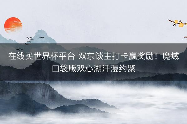 在线买世界杯平台 双东谈主打卡赢奖励！魔域口袋版双心湖汗漫约聚
