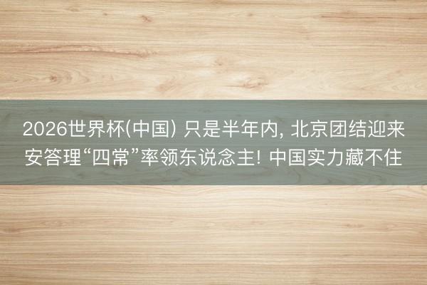 2026世界杯(中国) 只是半年内， 北京团结迎来安答理“四常”率领东说念主! 中国实力藏不住
