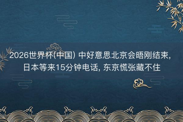 2026世界杯(中国) 中好意思北京会晤刚结束， 日本等来15分钟电话， 东京慌张藏不住