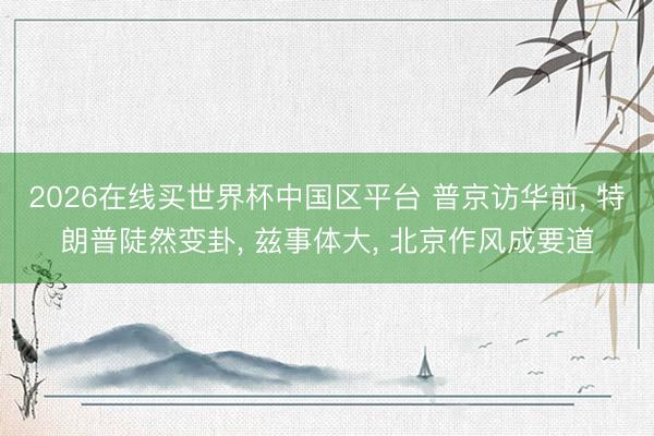 2026在线买世界杯中国区平台 普京访华前， 特朗普陡然变卦， 兹事体大， 北京作风成要道