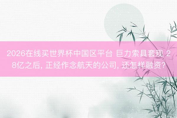 2026在线买世界杯中国区平台 巨力索具套现 28亿之后， 正经作念航天的公司， 还怎样融资?