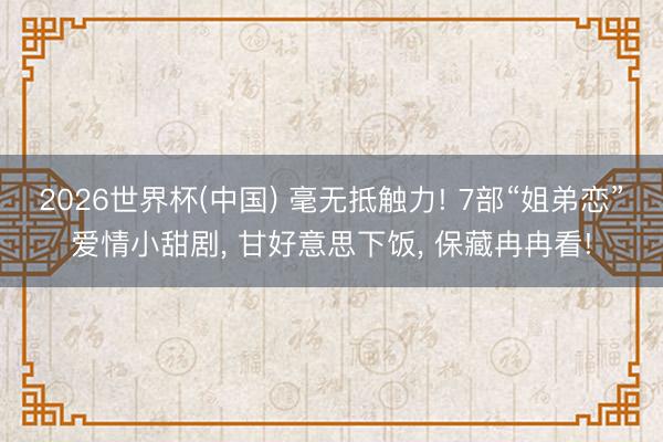 2026世界杯(中国) 毫无抵触力! 7部“姐弟恋”爱情小甜剧， 甘好意思下饭， 保藏冉冉看!