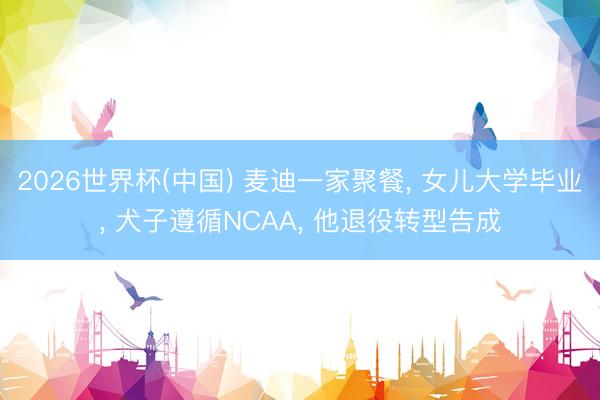 2026世界杯(中国) 麦迪一家聚餐， 女儿大学毕业， 犬子遵循NCAA， 他退役转型告成
