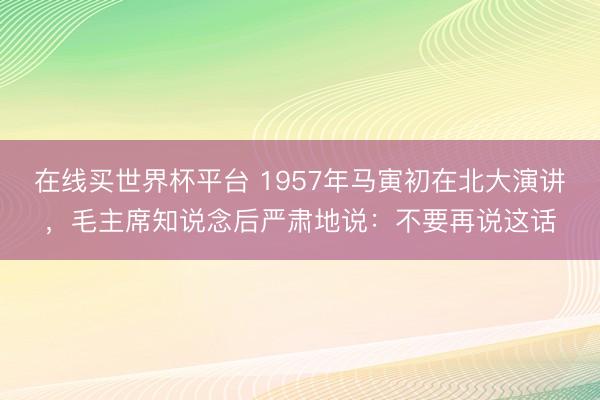 在线买世界杯平台 1957年马寅初在北大演讲，毛主席知说念后严肃地说：不要再说这话