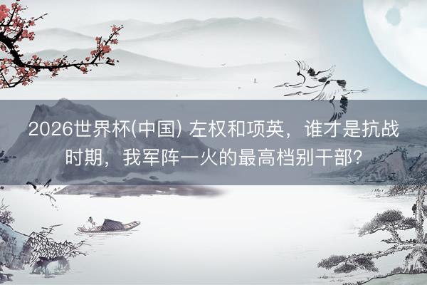 2026世界杯(中国) 左权和项英,谁才是抗战时期,我军阵一火的最高档别干部?