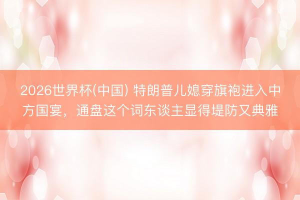 2026世界杯(中国) 特朗普儿媳穿旗袍进入中方国宴，通盘这个词东谈主显得堤防又典雅