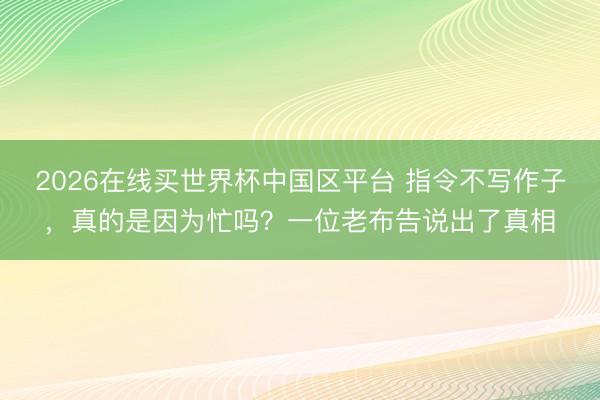 2026在线买世界杯中国区平台 指令不写作子，真的是因为忙吗？一位老布告说出了真相