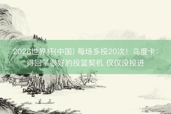 2026世界杯(中国) 每场多投20次！乌度卡：得回了很好的投篮契机 仅仅没投进