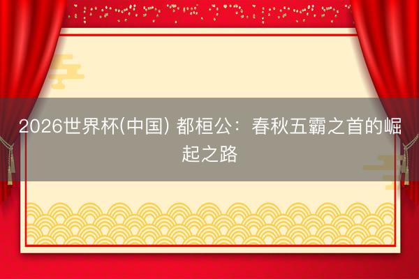 2026世界杯(中国) 都桓公：春秋五霸之首的崛起之路