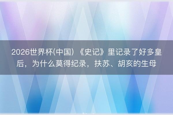 2026世界杯(中国) 《史记》里记录了好多皇后，为什么莫得纪录，扶苏、胡亥的生母