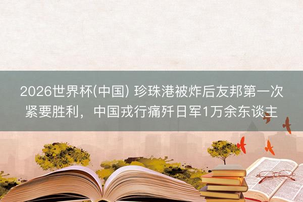 2026世界杯(中国) 珍珠港被炸后友邦第一次紧要胜利，中国戎行痛歼日军1万余东谈主