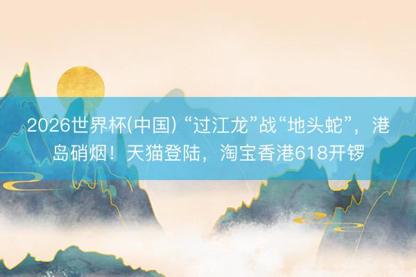 2026世界杯(中国) “过江龙”战“地头蛇”，港岛硝烟！天猫登陆，淘宝香港618开锣