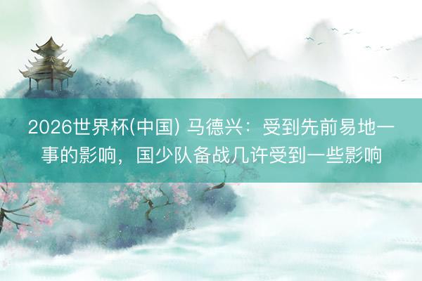 2026世界杯(中国) 马德兴:受到先前易地一事的影响,国少队备战几许受到一些影响