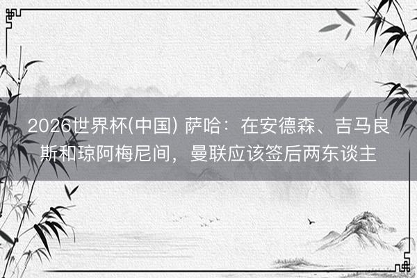 2026世界杯(中国) 萨哈：在安德森、吉马良斯和琼阿梅尼间，曼联应该签后两东谈主