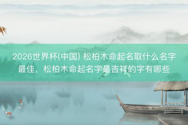 2026世界杯(中国) 松柏木命起名取什么名字最佳，松柏木命起名字最吉祥的字有哪些