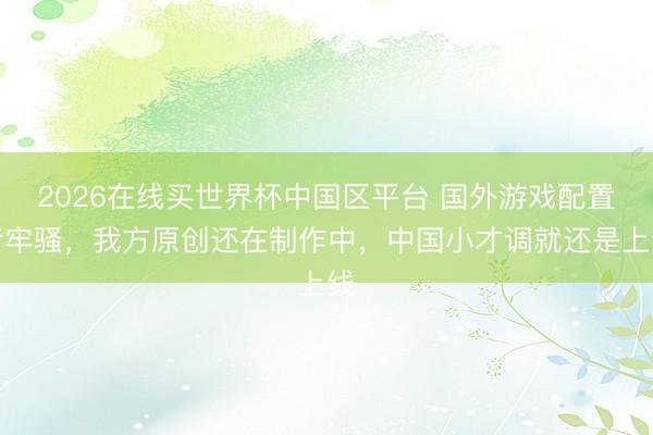 2026在线买世界杯中国区平台 国外游戏配置者牢骚，我方原创还在制作中，中国小才调就还是上线