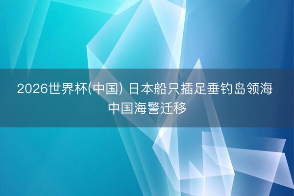 2026世界杯(中国) 日本船只插足垂钓岛领海 中国海警迁移