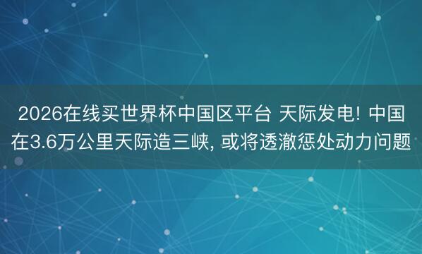 2026在线买世界杯中国区平台 天际发电! 中国在3.6万公里天际造三峡， 或将透澈惩处动力问题