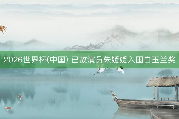 2026世界杯(中国) 已故演员朱媛媛入围白玉兰奖