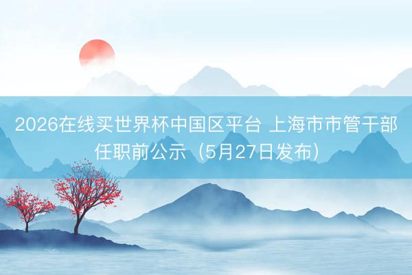 2026在线买世界杯中国区平台 上海市市管干部任职前公示（5月27日发布）