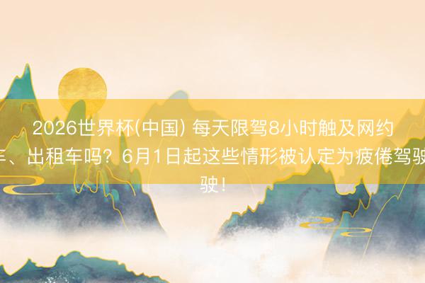 2026世界杯(中国) 每天限驾8小时触及网约车、出租车吗？6月1日起这些情形被认定为疲倦驾驶！