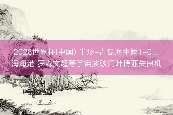 2026世界杯(中国) 半场-青岛海牛暂1-0上海海港 罗森文超等宇宙波破门叶博亚失良机
