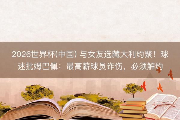 2026世界杯(中国) 与女友选藏大利约聚！球迷批姆巴佩：最高薪球员诈伤，必须解约