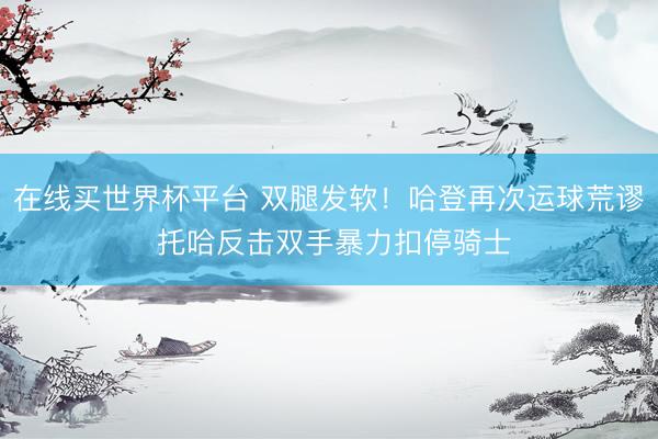 在线买世界杯平台 双腿发软！哈登再次运球荒谬 托哈反击双手暴力扣停骑士