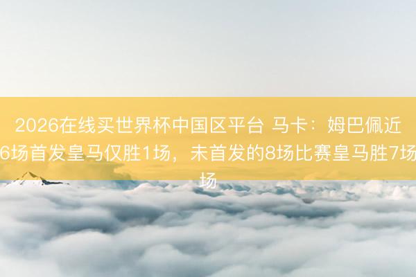 2026在线买世界杯中国区平台 马卡：姆巴佩近6场首发皇马仅胜1场，未首发的8场比赛皇马胜7场