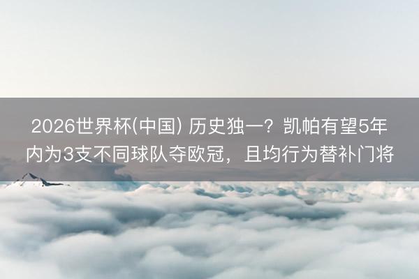 2026世界杯(中国) 历史独一？凯帕有望5年内为3支不同球队夺欧冠，且均行为替补门将