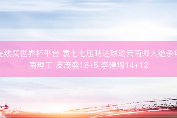 在线买世界杯平台 袁七七压哨进球助云南师大绝杀华南理工 皮茂盛18+5 李建墙14+12