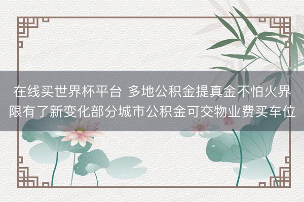 在线买世界杯平台 多地公积金提真金不怕火界限有了新变化部分城市公积金可交物业费买车位