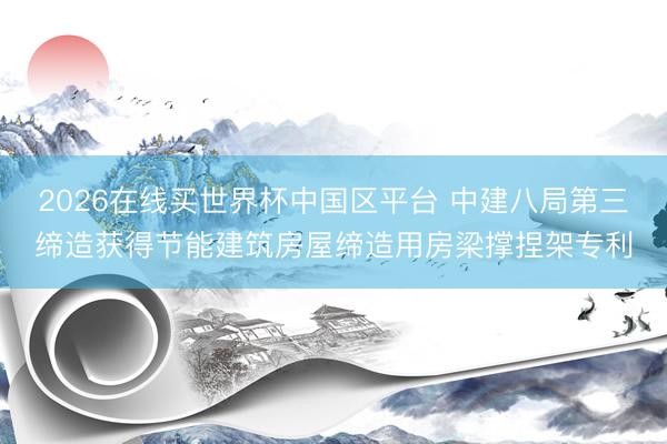 2026在线买世界杯中国区平台 中建八局第三缔造获得节能建筑房屋缔造用房梁撑捏架专利