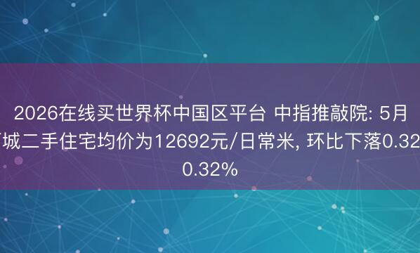 2026在线买世界杯中国区平台 中指推敲院: 5月百城二手住宅均价为12692元/日常米， 环比下落0.32%