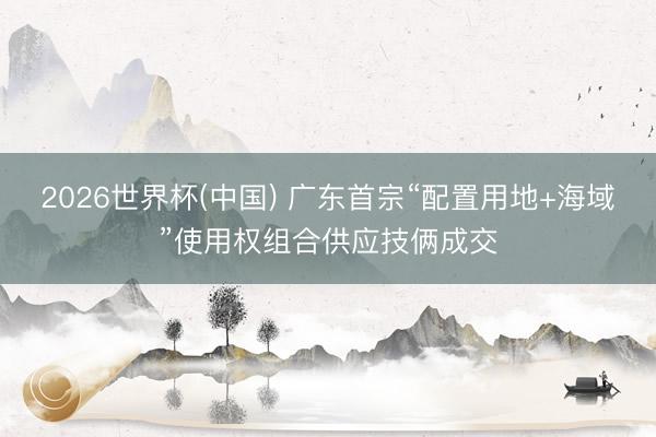 2026世界杯(中国) 广东首宗“配置用地+海域”使用权组合供应技俩成交